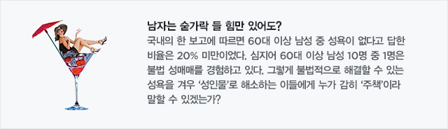남자는 숟가락 들힘만 있어도? 국내의 한 보고에 따르면 60대 이상 남성 중 성욕이 없다고 답한 비율은 20% 미만이었다. 심지어 60대 이상 남성 10명 중 1명은 불법 성매매를 경험하고 있다. 그렇게 불법적으로 해결할 수 있는 성욕을 겨우‘성인물’로 해소하는 이들에게 누가 감히‘주책’이라 말할 수 있겠는가?