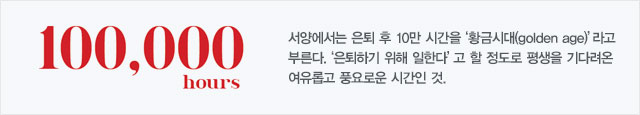 100,000 hours : 서양에서는 은퇴 후 10만 시간을 '황금시대(golden age)' 라고 부른다. '은퇴하기 위해 일한다' 고 할 정도로 평생을 기다려온 여유롭고 풍요로운 시간인 것.