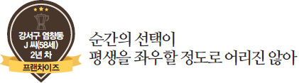 강서구 염창동 J씨(58세) 2년차 프랜차이즈, 순간의 선택이 평생을 좌우할 정도로 어리진 않아