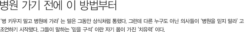 병원 가기 전에 이 방법부터,‘병 키우지 말고 병원에 가라’는 말은 그동안 상식처럼 통했다. 그런데 다른 누구도 아닌 의사들이‘병원을 믿지 말라’고 조언하기 시작했다. 그들이 말하는‘믿을 구석’이란 자기 몸이 가진‘치유력’이다.