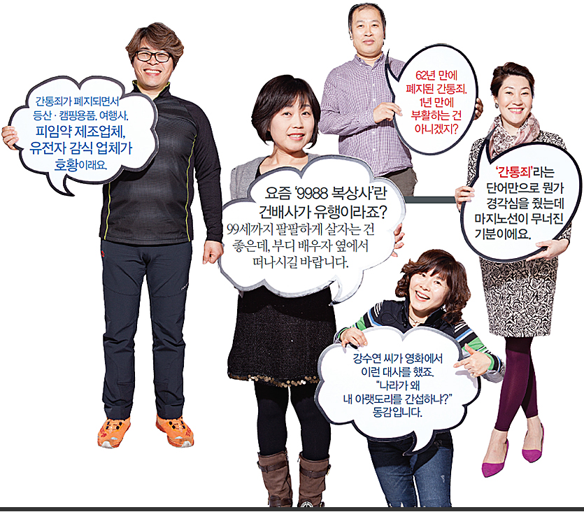 간통죄가 폐지되면서 등산·캠핑용품, 여행사, 피임약 제조업체, 유전자 감식 업체가 호황이래요. 요즘‘9988 복상사’란 건배사가 유행이라죠? 99세까지 팔팔하게 살자는 건 좋은데, 부디 배우자 옆에서 떠나시길 바랍니다. 62년 만에 폐지된 간통죄. 1년 만에 부활하는 건 아니겠지?‘간통죄’라는 단어만으로 뭔가 경각심을 줬는데 마지노선이 무너진 기분이에요. 강수연 씨가 영화에서 이런 대사를 했죠. '나라가 왜 내 아랫도리를 간섭하냐?' 동감입니다.