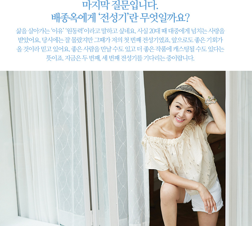 마지막 질문입니다. 배종옥에게‘전성기’란 무엇일까요? 삶을 살아가는‘이유’‘원동력’이라고 말하고 싶네요. 사실 20대 때 대중에게 넘치는 사랑을 받았어요. 당시에는 잘 몰랐지만 그때가 저의 첫 번째 전성기였죠. 앞으로도 좋은 기회가 올 것이라 믿고 있어요. 좋은 사람을 만날 수도 있고 더 좋은 작품에 캐스팅될 수도 있다는 뜻이죠. 지금은 두 번째, 세 번째 전성기를 기다리는 중이랍니다.