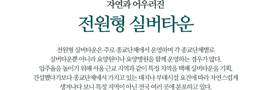 자연과 어우러진 전원형 실버타운 - 전원형 실버타운은 주로 종교단체에서 운영하며 각 종교단체별로 실버타운뿐 아니라 요양원이나 요양병원을 함께 운영하는 경우가 많다. 입주율을 높이기 위해 서울 근교 지역과 같이 특정 지역을 택해 실버타운을 기획, 건설했다기보다 종교단체에서 가지고 있는 대지나 부대시설 요건에 따라 자연스럽게 생겨나다 보니 특정 지역이 아닌 전국 여러 곳에 분포하고 있다.