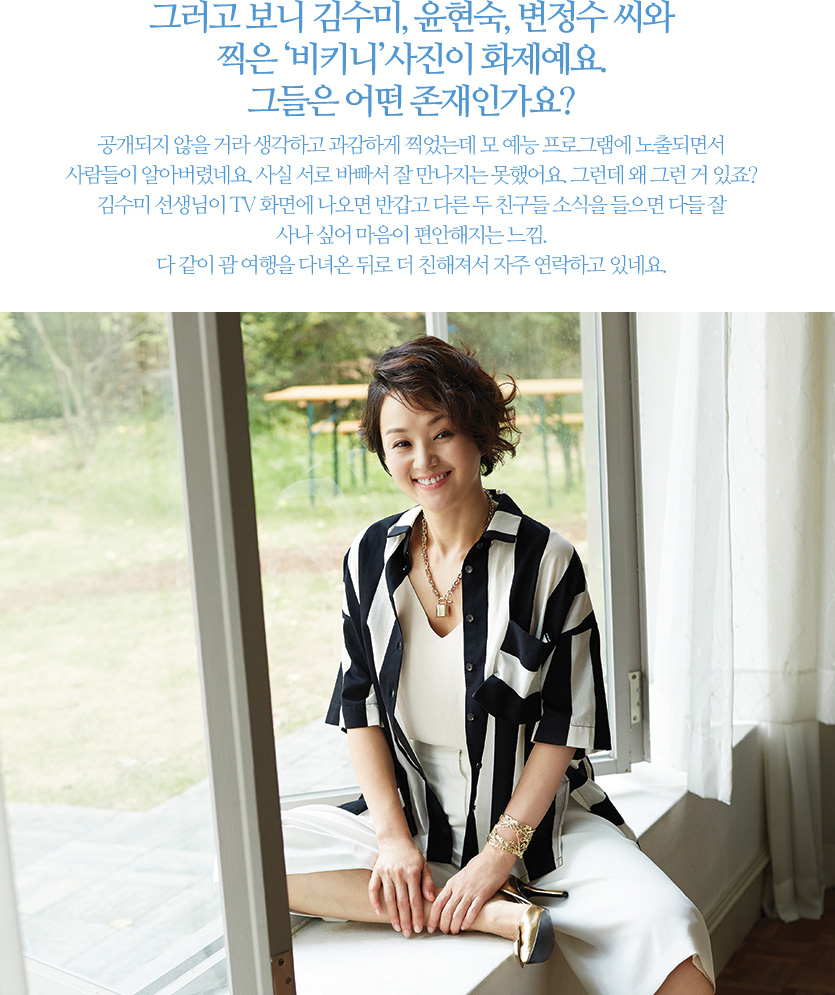 그러고 보니 김수미, 윤현숙, 변정수 씨와 찍은‘비키니’사진이 화제예요. 그들은 어떤 존재인가요? 공개되지 않을 거라 생각하고 과감하게 찍었는데 모 예능 프로그램에 노출되면서 사람들이 알아버렸네요. 사실 서로 바빠서 잘 만나지는 못했어요. 그런데 왜 그런 거 있죠? 김수미 선생님이 TV 화면에 나오면 반갑고 다른 두 친구들 소식을 들으면 다들 잘 사나 싶어 마음이 편안해지는 느낌. 다 같이 괌 여행을 다녀온 뒤로 더 친해져서 자주 연락하고 있네요.