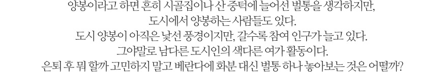 양봉이라고 하면 흔히 시골집이나 산 중턱에 늘어선 벌통을 생각하지만, 도시에서 양봉하는 사람들도 있다. 도시 양봉이 아직은 낯선 풍경이지만, 갈수록 참여 인구가 늘고 있다. 그야말로 남다른 도시인의 색다른 여가 활동이다. 은퇴 후 뭐 할까 고민하지 말고 베란다에 화분 대신 벌통 하나 놓아보는 것은 어떨까?