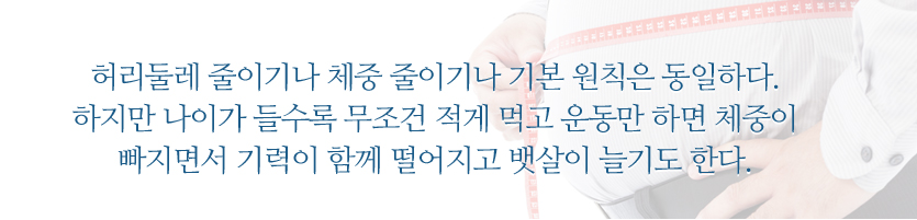 허리둘레 줄이기나 체중 줄이기나 기본 원칙은 동일하다. 하지만 나이가 들수록 무조건 적게 먹고 운동만 하면 체중이 빠지면서 기력이 함께 떨어지고 뱃살이 늘기도 한다.